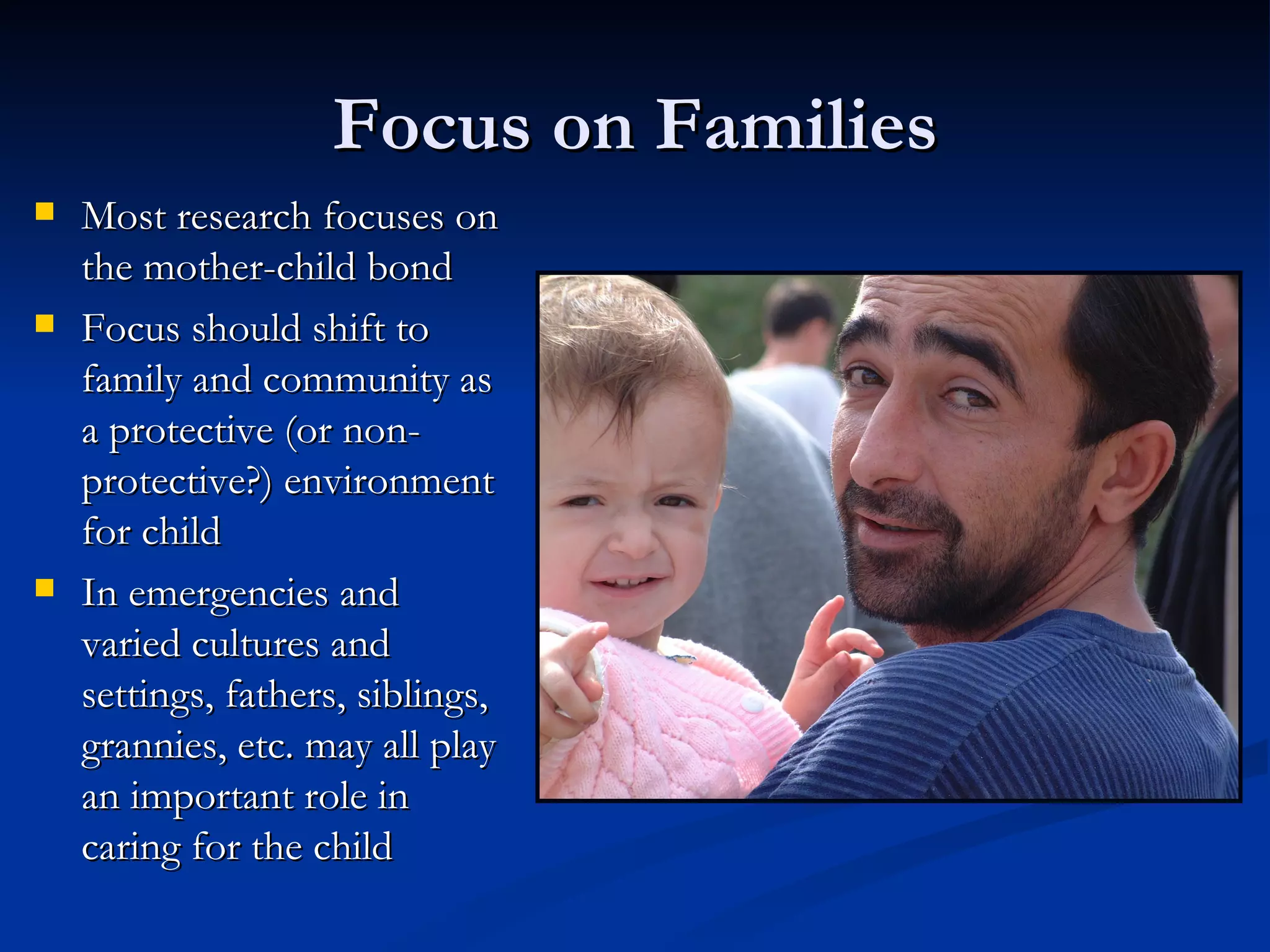 Focus on Families Most research focuses on the mother-child bond Focus should shift to family and community as a protective (or non-protective?) environment for child In emergencies and varied cultures and settings, fathers, siblings, grannies, etc. may all play an important role in caring for the child 