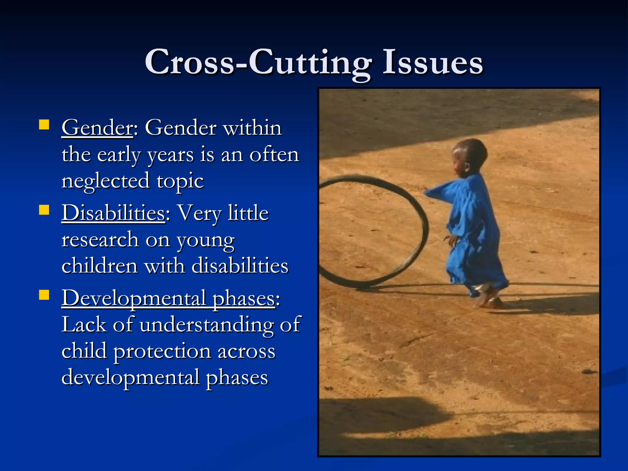 Cross-Cutting Issues Gender : Gender within the early years is an often neglected topic Disabilities : Very little research on young children with disabilities Developmental phases : Lack of understanding of child protection across developmental phases 
