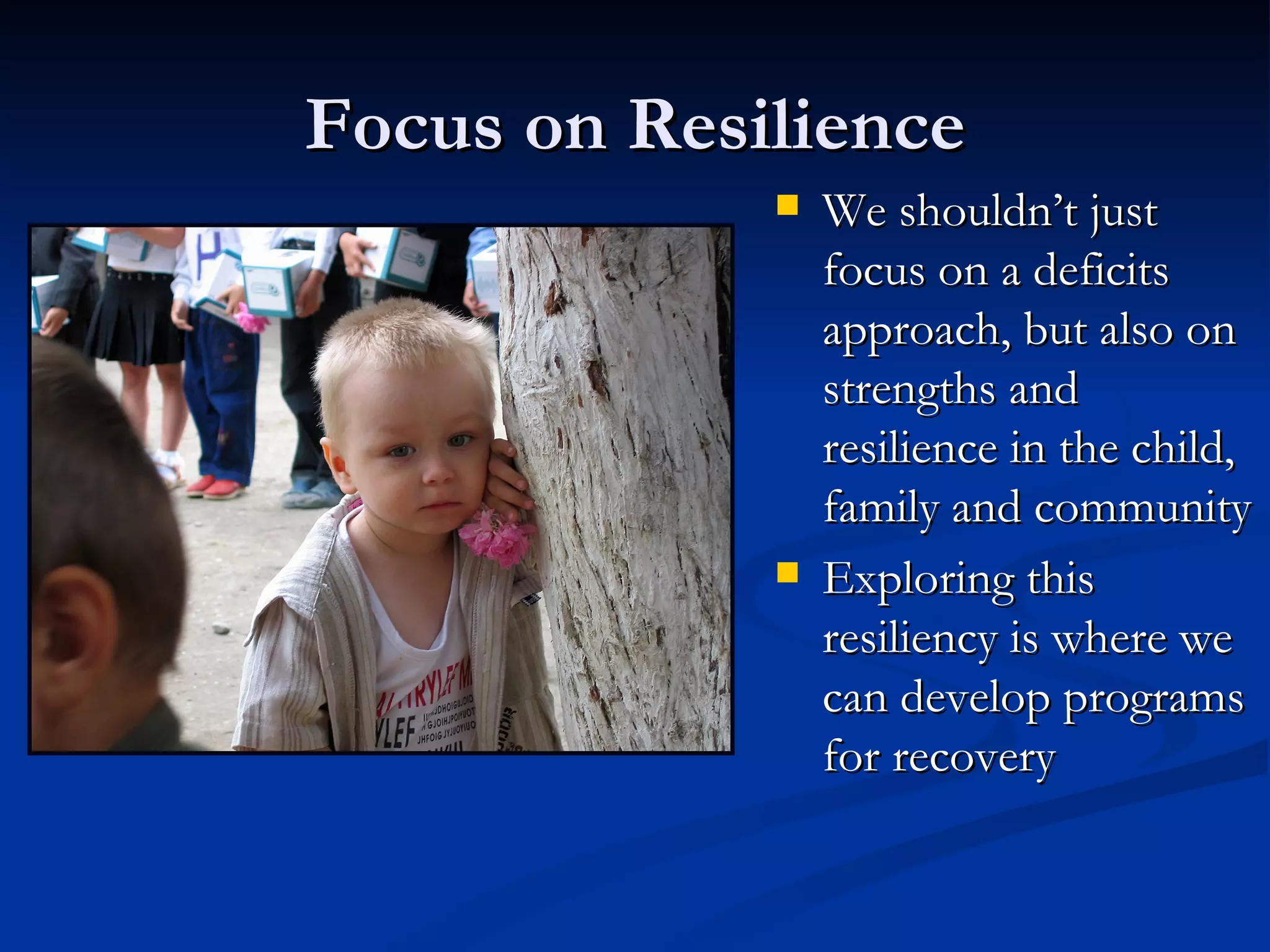 Focus on Resilience We shouldn’t just focus on a deficits approach, but also on strengths and resilience in the child, family and community Exploring this resiliency is where we can develop programs for recovery 