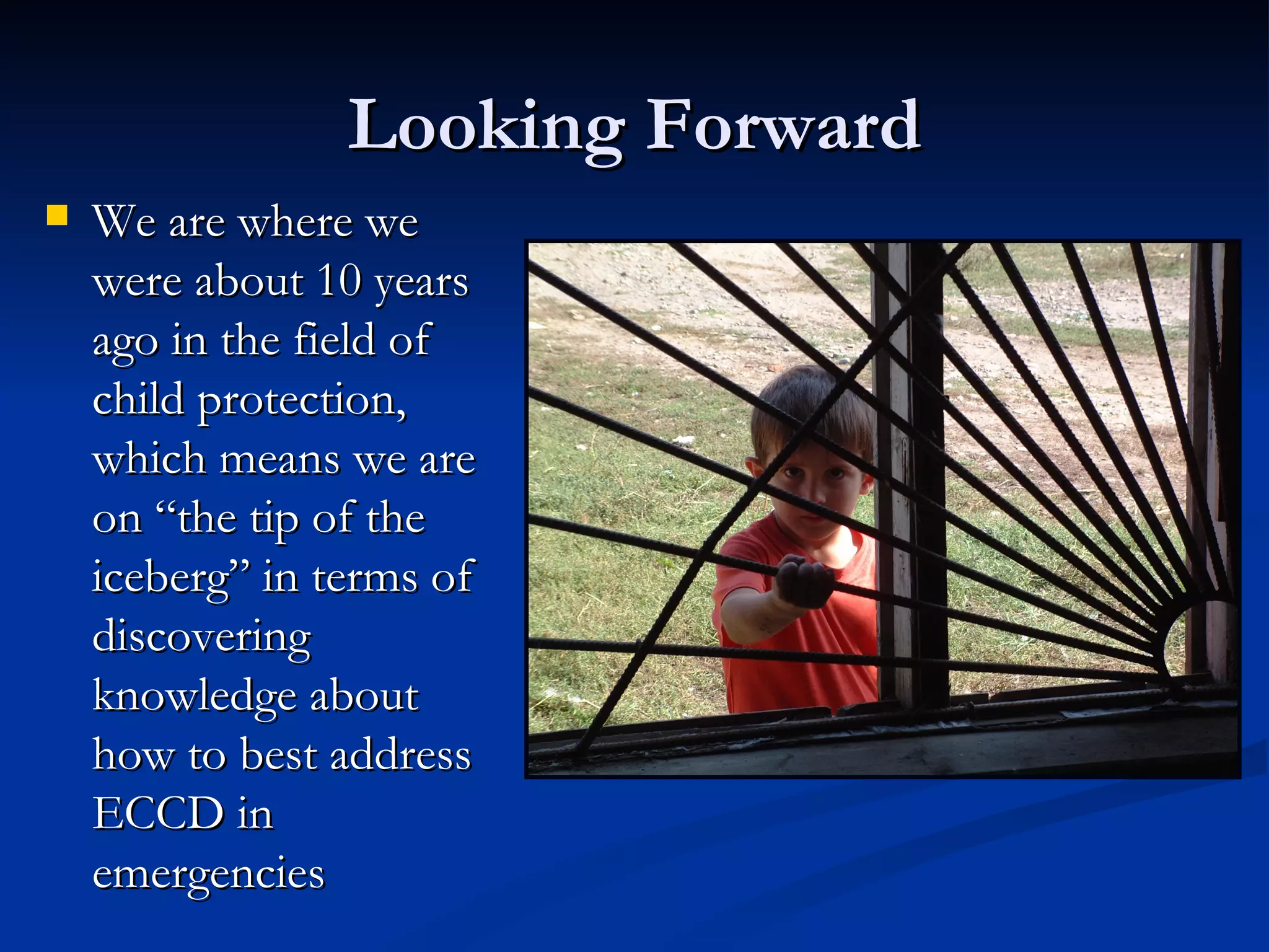 Looking Forward We are where we were about 10 years ago in the field of child protection, which means we are on “the tip of the iceberg” in terms of discovering knowledge about how to best address ECCD in emergencies 