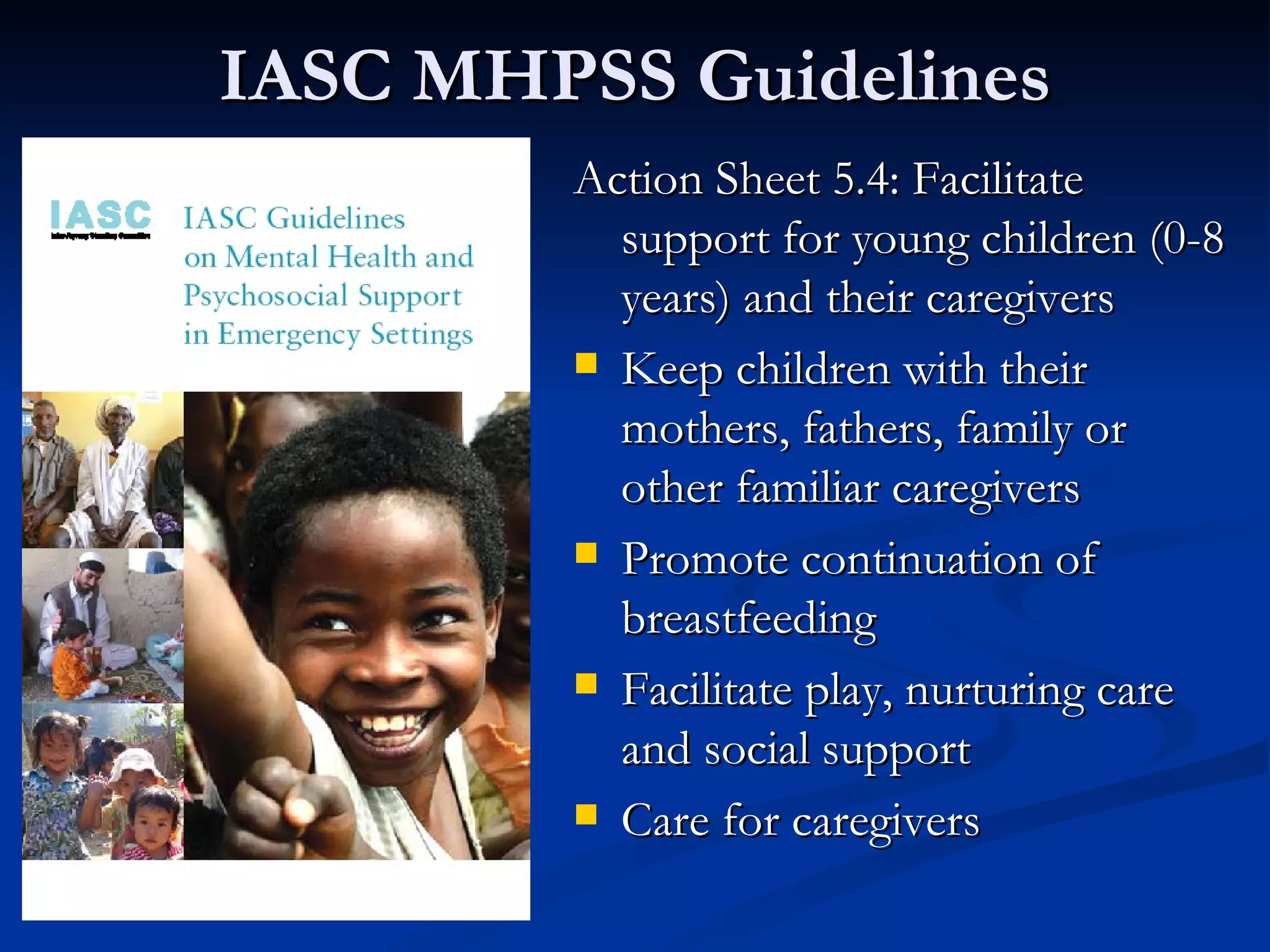 IASC MHPSS Guidelines Action Sheet 5.4: Facilitate support for young children (0-8 years) and their caregivers Keep children with their mothers, fathers, family or other familiar caregivers Promote continuation of breastfeeding Facilitate play, nurturing care and social support Care for caregivers 