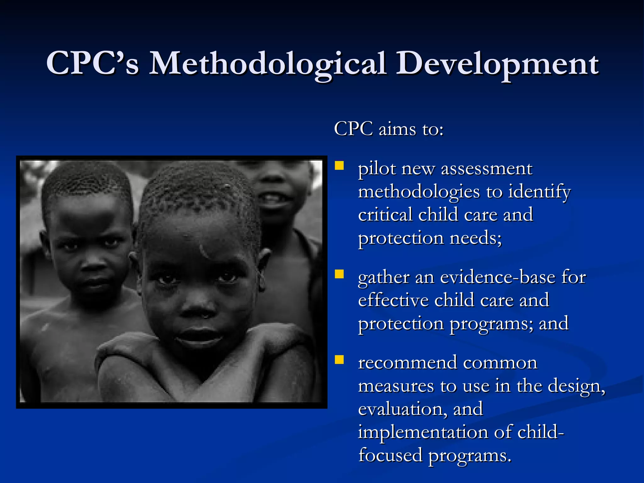 CPC’s Methodological Development CPC aims to:  pilot new assessment methodologies to identify critical child care and protection needs; gather an evidence-base for effective child care and protection programs; and recommend common measures to use in the design, evaluation, and implementation of child-focused programs. 