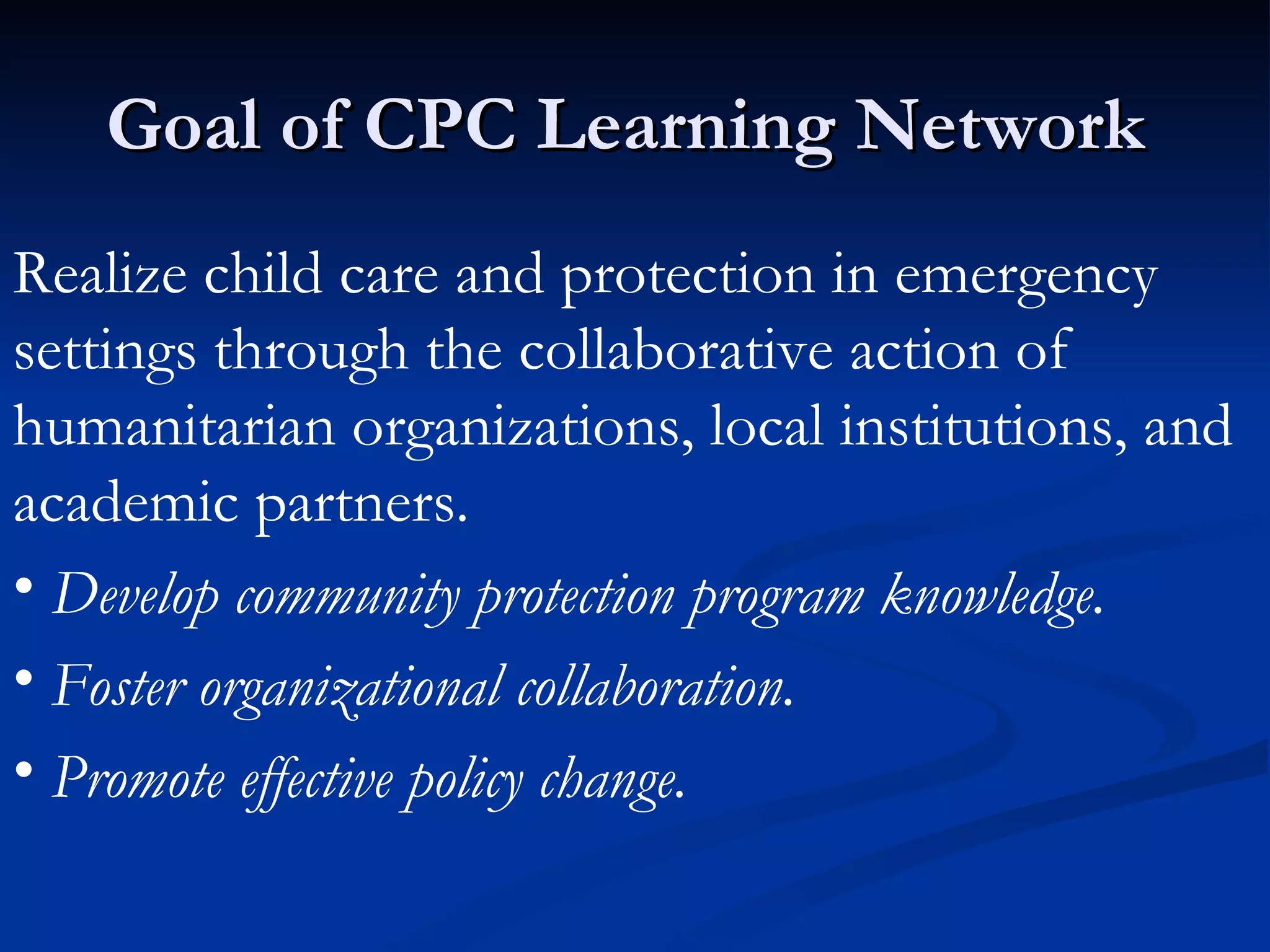 Goal of CPC Learning Network  Realize child care and protection in emergency settings through the collaborative action of humanitarian organizations, local institutions, and academic partners.  Develop community protection program knowledge.  Foster organizational collaboration.  Promote effective policy change.   