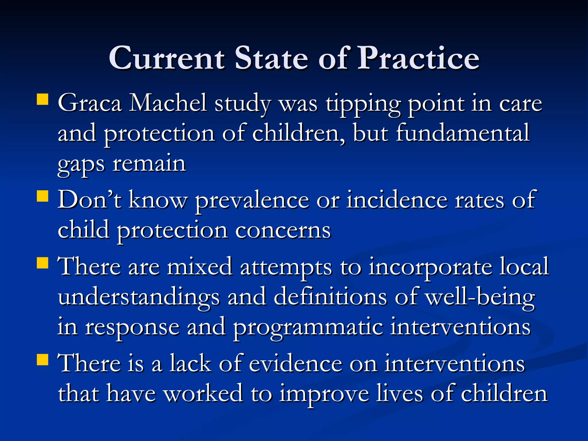 Current State of Practice Graca Machel study was tipping point in care and protection of children, but fundamental gaps remain Don’t know prevalence or incidence rates of child protection concerns There are mixed attempts to incorporate local understandings and definitions of well-being in response and programmatic interventions There is a lack of evidence on interventions that have worked to improve lives of children 