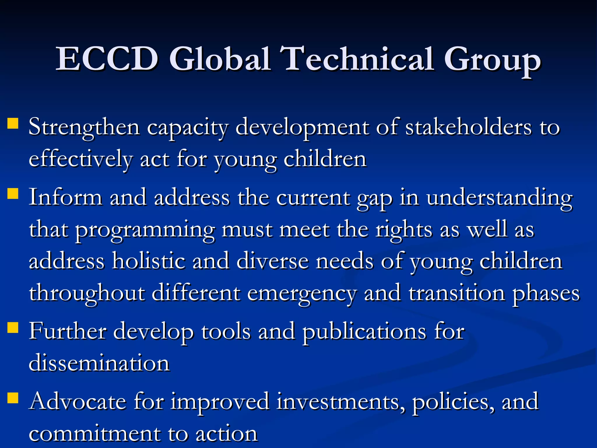 ECCD Global Technical Group Strengthen capacity development of stakeholders to effectively act for young children Inform and address the current gap in understanding that programming must meet the rights as well as address holistic and diverse needs of young children throughout different emergency and transition phases Further develop tools and publications for dissemination Advocate for improved investments, policies, and commitment to action 