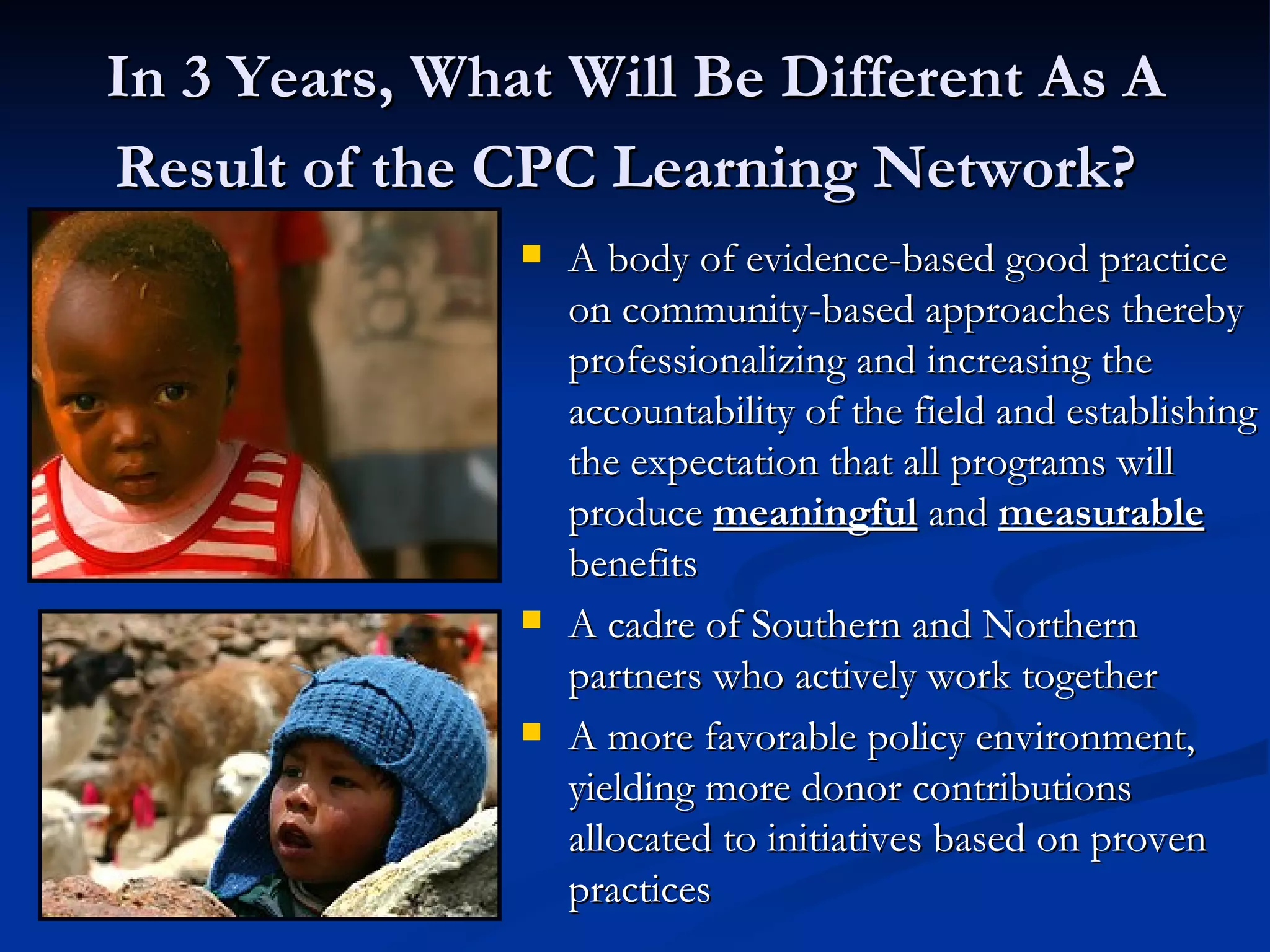 In 3 Years, What Will Be Different As A Result of the CPC Learning Network?   A body of evidence-based good practice on community-based approaches thereby professionalizing and increasing the accountability of the field and establishing the expectation that all programs will produce  meaningful  and  measurable   benefits A cadre of Southern and Northern partners who actively work together A more favorable policy environment, yielding more donor contributions allocated to initiatives based on proven practices Are those sweet potatoes?! This gets me excited. 