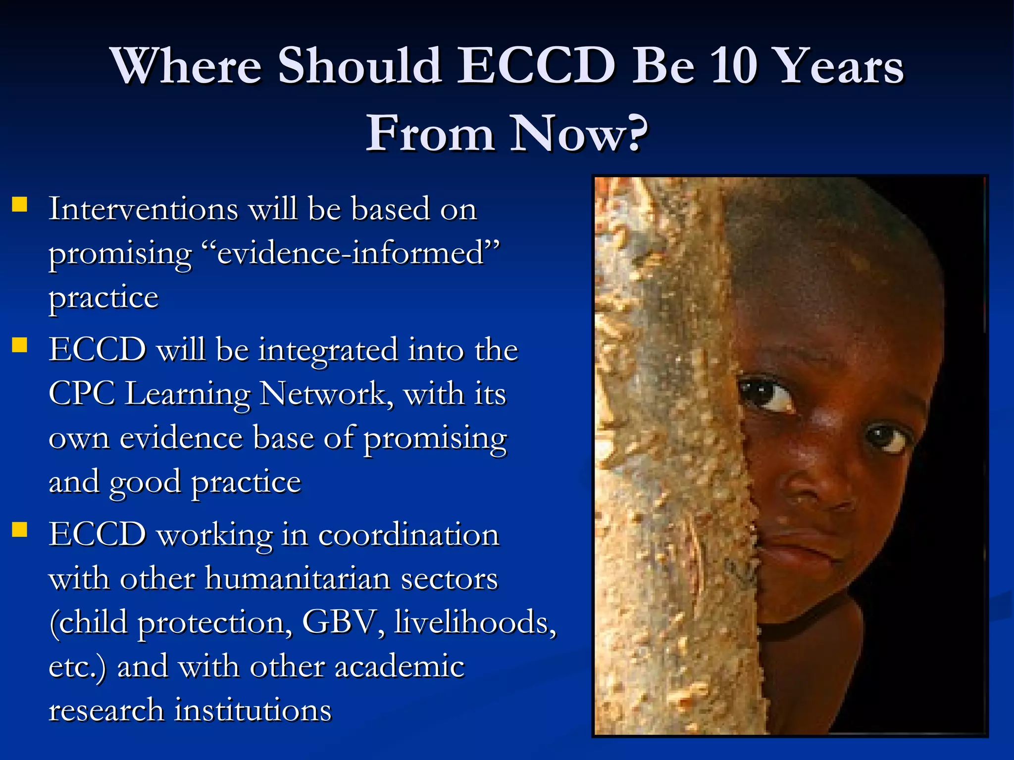 Where Should ECCD Be 10 Years From Now? Interventions will be based on promising “evidence-informed” practice ECCD will be integrated into the CPC Learning Network, with its own evidence base of promising and good practice ECCD working in coordination with other humanitarian sectors (child protection, GBV, livelihoods, etc.) and with other academic research institutions 