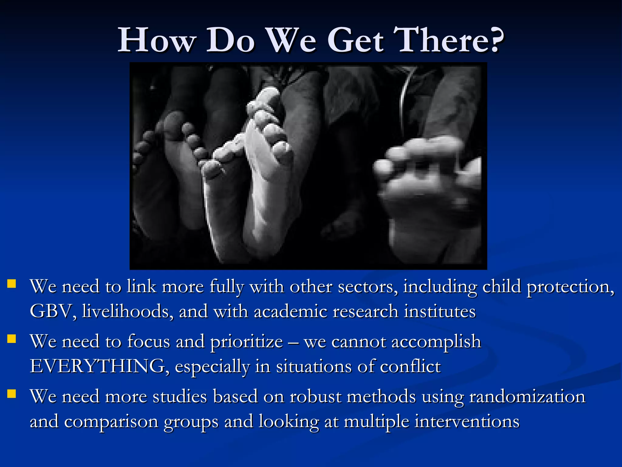 How Do We Get There? We need to link more fully with other sectors, including child protection, GBV, livelihoods, and with academic research institutes We need to focus and prioritize – we cannot accomplish EVERYTHING, especially in situations of conflict We need more studies based on robust methods using randomization and comparison groups and looking at multiple interventions 