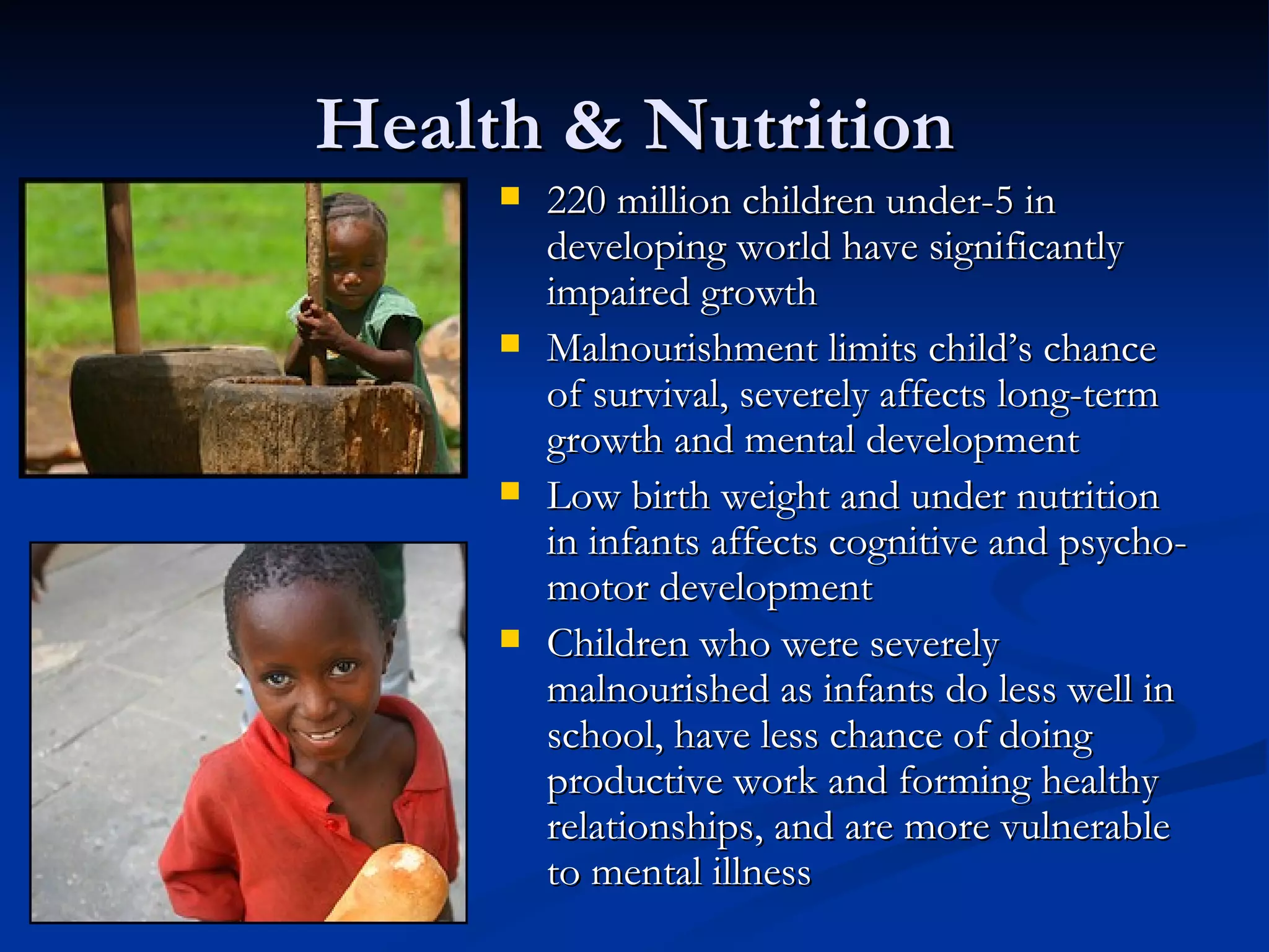Health & Nutrition 220 million children under-5 in developing world have significantly impaired growth Malnourishment limits child’s chance of survival, severely affects long-term growth and mental development Low birth weight and under nutrition in infants affects cognitive and psycho-motor development Children who were severely malnourished as infants do less well in school, have less chance of doing productive work and forming healthy relationships, and are more vulnerable to mental illness 