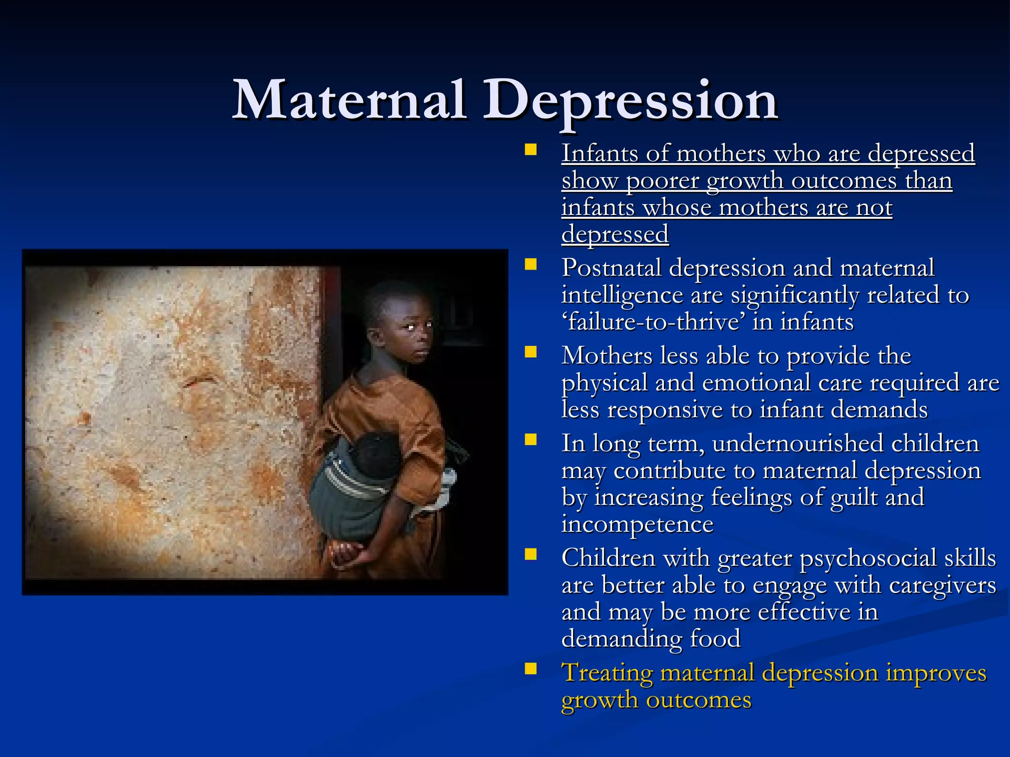 Maternal Depression Infants of mothers who are depressed show poorer growth outcomes than infants whose mothers are not depressed Postnatal depression and maternal intelligence are significantly related to ‘failure-to-thrive’ in infants Mothers less able to provide the physical and emotional care required are less responsive to infant demands In long term, undernourished children may contribute to maternal depression by increasing feelings of guilt and incompetence Children with greater psychosocial skills are better able to engage with caregivers and may be more effective in demanding food Treating maternal depression improves growth outcomes 