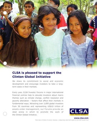 CLSA is pleased to support the
Clinton Global Initiative
We share its commitment to social and economic
development and encourage investors to take a long-
term stake in their markets.


Every year, CLSA Investor Forums in major international
financial centres help to educate investors about macro
themes such as climate change, conflict resolution and
poverty alleviation – factors that affect their markets in
fundamental ways. Attracting over 3,000 global investors
from 30 countries and representing US$10 trillion of
assets under management, our Forums provide an
ideal   arena   in   which     to      promote             the      work         of
the Clinton Global Initiative.
                                                                                                           www.clsa.com
                             Photo taken of children of Lamreh, Indonesia, a village being rebuilt with support by the CLSA Tsunami Fund
 