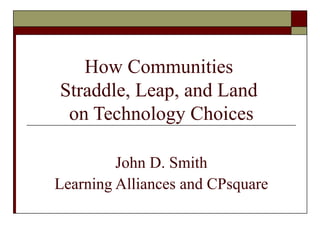 How Communities  Straddle, Leap, and Land  on Technology Choices John D. Smith Learning Alliances and CPsquare 