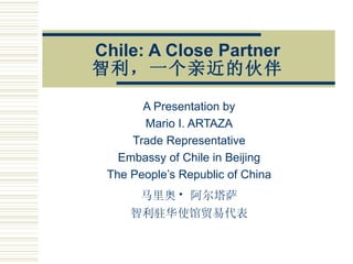 Chile: A Close Partner 智利，一个亲近的伙伴 A Presentation by Mario I. ARTAZA Trade Representative Embassy of Chile in Beijing The People’s Republic of China 马里奥 ·   阿尔塔萨 智利驻华使馆贸易代表 