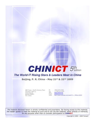 CHINICT                                                         5th   edition

         The World IT Rising Stars & Leaders Meet in China
                   Beijing, P. R. China - May 21st & 22nd 2009



                                                            Ph      +852 8175-3504
                        IBM Tower - Pacific Century Place
                                                            Fax     +1 928-437-6305
                        2A Gong Ti Bei Lu,
                                                            Web     www.chinict.org
                        Chaoyang Qu
                                                            Email   info@chinict.org
                        Beijing 100027
                                                            Video   http://www.youtube.com/watch?v=_HMGa1xSObY
                        P.R. China




 The material disclosed herein is strictly confidential and proprietary. By having access to this material,
the reader agrees to treat the material as such and to not use the material, either directly or indirectly,
                    for any purpose other than to consider participation to CHINICT.
                                                                                      Copyright © 2004 - 2009 Tempo2
 