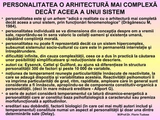 PERSONALITATEA O ARHITECTURĂ MAI COMPLEXĂ DECÂT ACEEA A UNUI SISTEM personalitatea este şi un  arhem  “adică o realitate cu o arhitectură mai completă decât aceea a unui sistem, prin funcţionări fenomenologice” (Drăgănescu M, 1984). personalitatea individuală se va dimensiona din concepţia despre om a vremii sale, raportându-se în sens valoric la ceilalţi oameni şi existenţa umană, căpătând conştiinţă morală. personalitatea nu poate fi reprezentată decât ca un sistem hipercomplex, subsumat sistemului socio-cultural cu care este în permanentă interrelaţie şi întrepătrundere. dificultăţi infinite, din cauza complexităţii, ceea ce a dus în practică la căutarea unor posibilităţi simplificatoare şi reducţioniste de descriere. autori ca: Eysenck, Cattel şi Guilford, au ajuns să diferenţieze în structura personalităţii 300 de factori şi peste 10 000 de variabile. noţiunea de temperament reuneşte particularităţile înnăscute de reactivitate, la care se adaugă dispoziţia şi variabilitatea acesteia. Reactivităţii psihomotorii îi va imprima particularităţi de grad, ritm, rapiditate, amploare care în general sunt considerate a fi înnăscute, apropiindu-se de componenta constitutiv-organică a personalităţii. (deci în mare măsură ereditare - Allport G). o serie de autori consideră temperamentul ca latură dinamico-energetică a personalităţii care ar constitui baza psihofiziologică a caracterului sau premiza morfofuncţională a aptitudinilor. ereditari sau dobândiţi, factorii biologici (în care cei mai mulţi autori includ şi temperamentul) constituie numai un aspect al personalităţii şi doar una dintre determinările sale (Delay). 