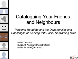Cataloguing Your Friends  and Neighbours   Personal Metadata and the Opportunities and  Challenges of Working with Social Networking Sites Nicola Osborne  SUNCAT Assistant Project Officer [email_address] 