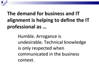 The demand for business and IT alignment is helping to define the IT professional as … Humble. Arrogance is undesirable. Technical knowledge is only respected when communicated in the business context. 