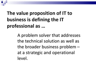 The value proposition of IT to business is defining the IT professional as … A problem solver that addresses the technical solution as well as the broader business problem – at a strategic and operational level. 