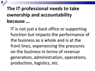 The IT professional needs to take ownership and accountability because … IT is not just a back office or supporting function but impacts the performance of the business as a whole and is at the front lines, experiencing the pressures on the business in terms of revenue generation, administration, operations, production, logistics, etc. 