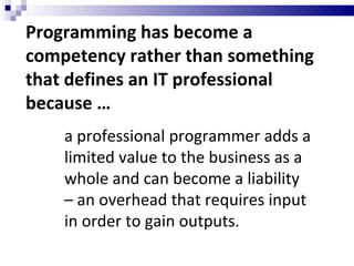 Programming has become a competency rather than something that defines an IT professional because … a professional programmer adds a limited value to the business as a whole and can become a liability – an overhead that requires input in order to gain outputs. 