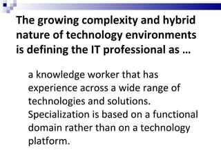The growing complexity and hybrid nature of technology environments is defining the IT professional as … a knowledge worker that has experience across a wide range of technologies and solutions. Specialization is based on a functional domain rather than on a technology platform. 