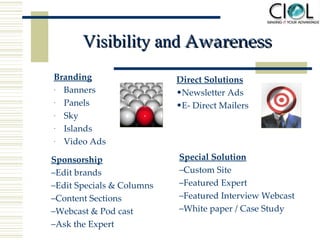 Visibility and  Awareness Branding Banners Panels Sky  Islands Video Ads Direct Solutions Newsletter Ads E- Direct Mailers Sponsorship Edit brands  Edit Specials & Columns Content Sections Webcast & Pod cast  Ask the Expert Special Solution Custom Site Featured Expert Featured Interview Webcast White paper / Case Study 