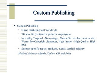 Custom Publishing Custom Publishing  Direct marketing tool worldwide TG specific (customers, partners, employees)  Incredibly Targeted - No wastage,  More effective than most media, Worry-free Copyright clearances, High Impact - High Quality, High ROI Sponsor specific topics, products, events, vertical industry Mode of delivery: eBooks, Online, CD and Print  