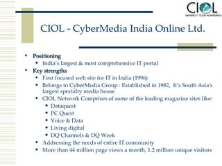 CIOL - CyberMedia India Online Ltd. Positioning  India’s largest & most comprehensive IT portal Key strengths First focused web site for IT in India (1996) Belongs to CyberMedia Group :  Established  in  1982,  It’ s South Asia's largest specialty media house CIOL Network Comprises of some of the leading magazine sites like: Dataquest PC Quest Voice & Data Living digital DQ Channels & DQ Week Addressing the needs of entire IT community More than 44 million page views a month, 1.2 million unique visitors 
