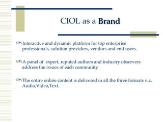 CIOL as a  Brand Interactive and dynamic platform for top enterprise professionals, solution providers, vendors and end users. A panel of  expert, reputed authors and industry observers address the issues of each community The entire online content is delivered in all the three formats viz. Audio,Video,Text. 