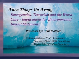 Emergencies, Terrorism and the Worst
Case - Implications for Environmental
Impact Statements
When Things Go Wrong
Presented by: Alan Waltner
CLE International NEPA Conference
February 23-24, 2009 (San Diego)
March 5-6, 2009 (San Francisco)
 