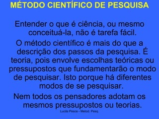 MÉTODO CIENTÍFICO DE PESQUISA Entender o que é ciência, ou mesmo conceituá-la, não é tarefa fácil. O método científico é mais do que a descrição dos passos da pesquisa. É teoria, pois envolve escolhas teóricas ou pressupostos que fundamentarão o modo de pesquisar. Isto porque há diferentes modos de se pesquisar.  Nem todos os pensadores adotam os mesmos pressupostos ou teorias. 