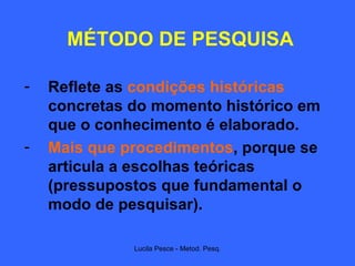 MÉTODO DE PESQUISA Reflete as  condições históricas  concretas do momento histórico em que o conhecimento é elaborado. Mais que procedimentos , porque se articula a escolhas teóricas (pressupostos que fundamental o modo de pesquisar). 