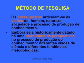 MÉTODO DE PESQUISA Os  pressupostos  articulam-se às  visões  de: homem, natureza, sociedade e processo de produção de conhecimento.  Embora seja historicamente datado, há uma  pluralidade de perspectivas  no processo de produção do conhecimento: diferentes visões de ciência e diferentes tendências metodológicas. 