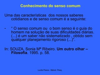 Conhecimento do senso comum Uma das características  dos nossos saberes cotidianos e de senso comum é a seguinte: “  O senso comum ou  o bom senso é o guia do homem na solução de suas dificuldades diárias. (...) é um saber não sistematizado , obtido sem qualquer planejamento rigoroso (...)”.  In: SOUZA, Sonia Mª Ribeiro.  Um outro olhar – Filosofia . 1995. p. 58. 
