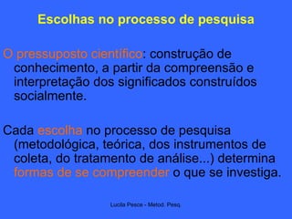 Escolhas no processo de pesquisa O pressuposto científico : construção de conhecimento, a partir da compreensão e interpretação dos significados construídos socialmente. Cada  escolha  no processo de pesquisa (metodológica, teórica, dos instrumentos de coleta, do tratamento de análise...) determina  formas de se compreender  o que se investiga. 