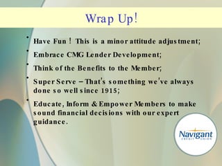Have Fun !  This is a minor attitude adjustment; Embrace CMG Lender Development; Think of the Benefits to the Member; Super Serve – That’s something we’ve always done so well since 1915; Educate, Inform & Empower Members to make sound financial decisions with our expert guidance. Wrap Up! 
