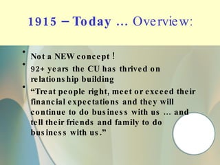 1915 – Today …  Overview: Not a NEW concept ! 92+ years the CU has thrived on relationship building “ Treat people right, meet or exceed their financial expectations and they will continue to do business with us … and tell their friends and family to do business with us.” 