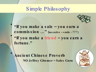 Simple Philosophy “ If you make a sale – you earn a commission …”  (incentive – smile - ???) “ If you make a  friend   – you earn a fortune.” Ancient Chinese Proverb NO Jeffrey Gitomer – Sales Guru 
