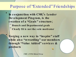 Purpose of “Extended” Friendships In conjunction with CMG’s Lender Development Program, is the creation of a “Goals” structure; Branch and Departmental goals Clearly $$ is not the sole motivator Forging a new way to “inspire” staff while also “rewarding” our members through “Value Added” services & products CMG = CUNA Mutual Group 