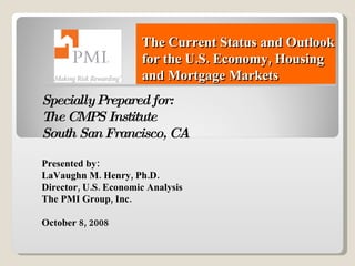 The Current Status and Outlook for the U.S. Economy, Housing and Mortgage Markets Specially Prepared for: The CMPS Institute South San Francisco, CA Presented by: LaVaughn M. Henry, Ph.D. Director, U.S. Economic Analysis The PMI Group, Inc. October 8, 2008 