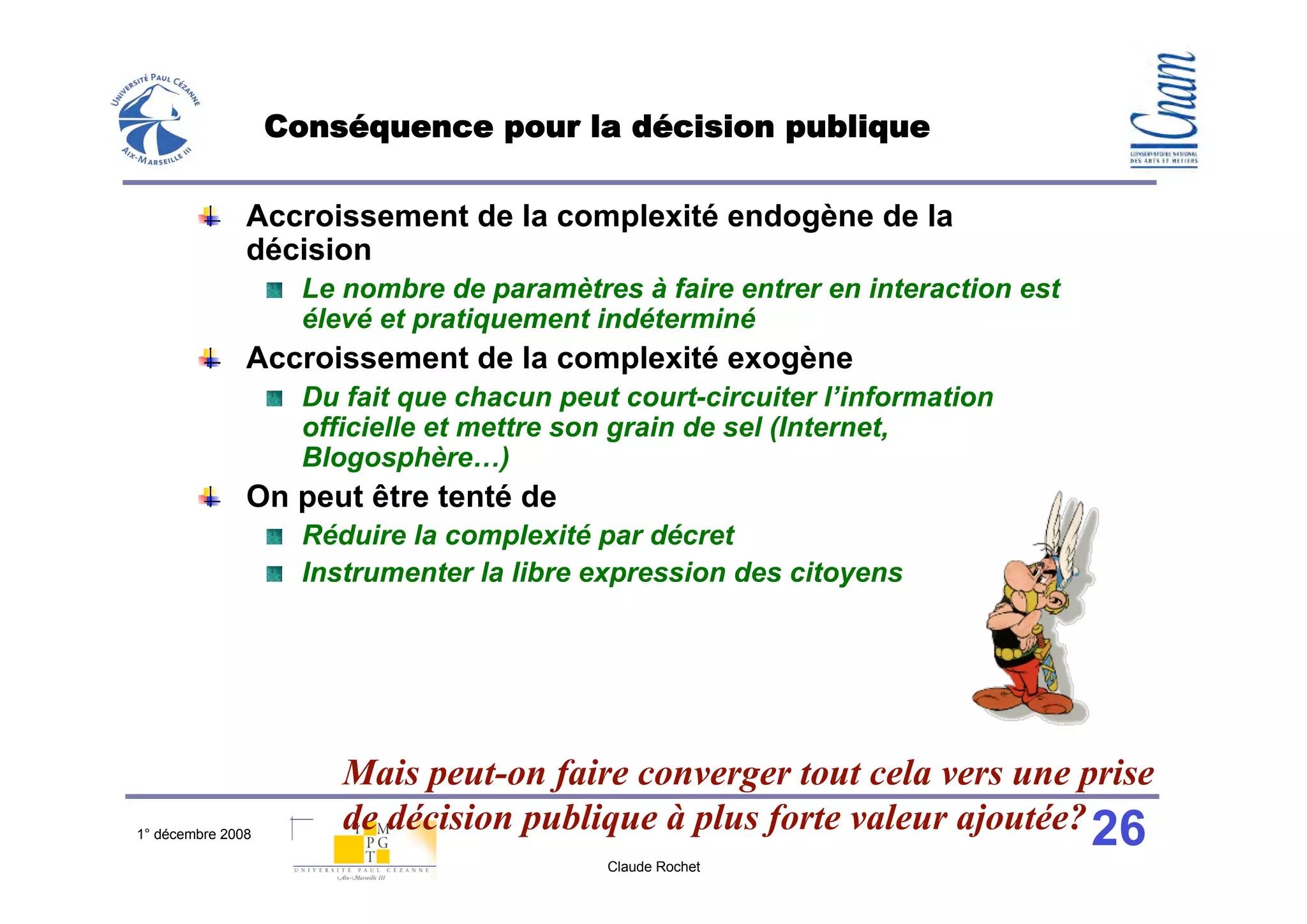 Conséquence pour la décision publique

               Accroissement de la complexité endogène de la
               décision
                     Le nombre de paramètres à faire entrer en interaction est
                     élevé et pratiquement indéterminé
               Accroissement de la complexité exogène
                     Du fait que chacun peut court-circuiter l’information
                     officielle et mettre son grain de sel (Internet,
                     Blogosphère…)
               On peut être tenté de
                     Réduire la complexité par décret
                     Instrumenter la libre expression des citoyens




                        Mais peut-on faire converger tout cela vers une prise
1° décembre 2008
                        de décision publique à plus forte valeur ajoutée? 26
                                            Claude Rochet
 