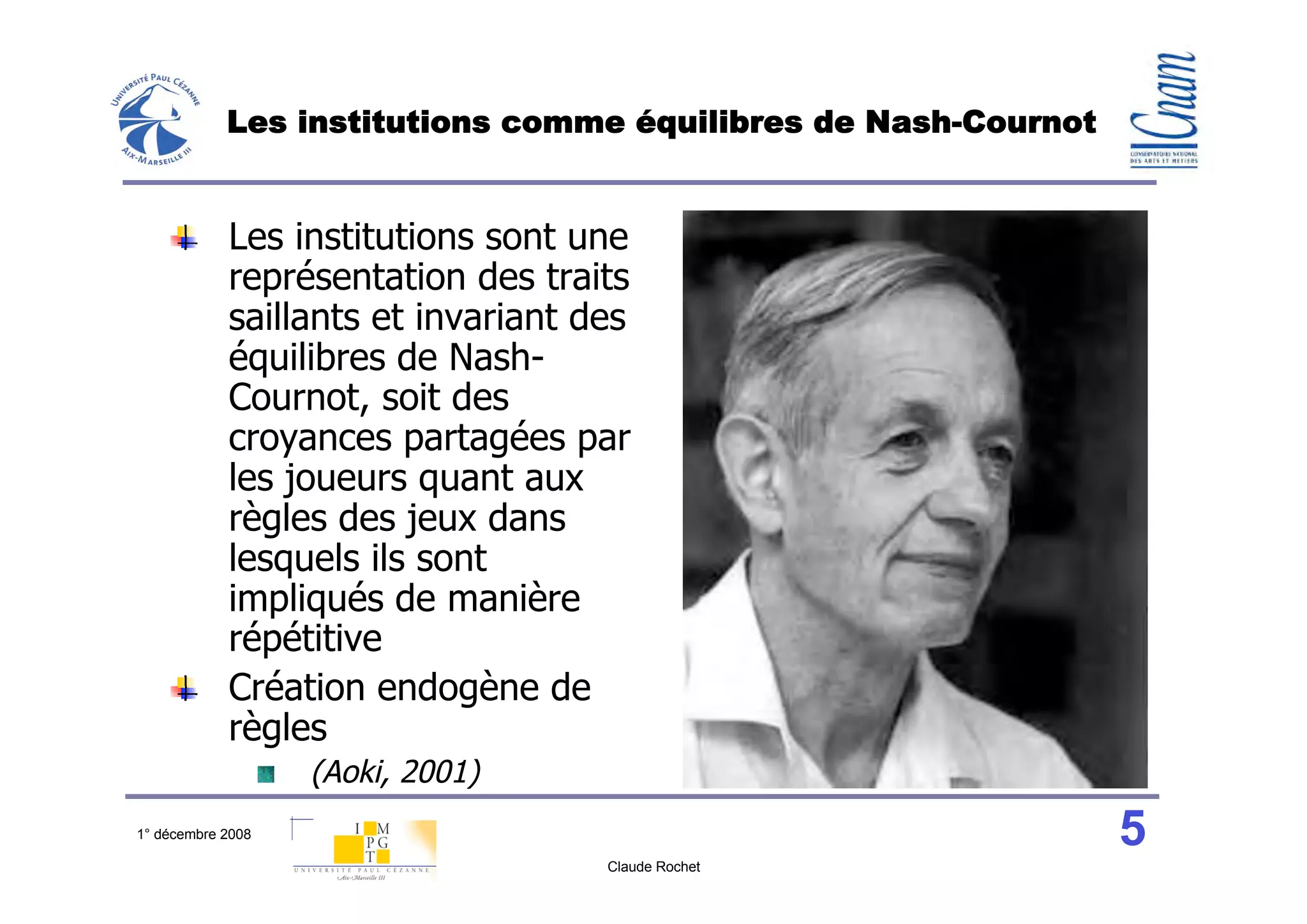 Les institutions comme équilibres de Nash-Cournot


            Les institutions sont une
            représentation des traits
            saillants et invariant des
            équilibres de Nash-
            Cournot, soit des
            croyances partagées par
            les joueurs quant aux
            règles des jeux dans
            lesquels ils sont
            impliqués de manière
            répétitive
            Création endogène de
            règles
                   (Aoki, 2001)
1° décembre 2008                                                5
                                    Claude Rochet
 