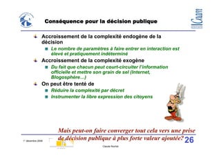 Conséquence pour la décision publique

               Accroissement de la complexité endogène de la
               décision
                     Le nombre de paramètres à faire entrer en interaction est
                     élevé et pratiquement indéterminé
               Accroissement de la complexité exogène
                     Du fait que chacun peut court-circuiter l’information
                     officielle et mettre son grain de sel (Internet,
                     Blogosphère…)
               On peut être tenté de
                     Réduire la complexité par décret
                     Instrumenter la libre expression des citoyens




                        Mais peut-on faire converger tout cela vers une prise
1° décembre 2008
                        de décision publique à plus forte valeur ajoutée? 26
                                            Claude Rochet
 