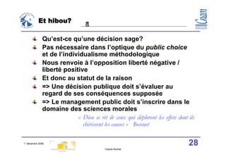 Et hibou?

               Qu’est-ce qu’une décision sage?
               Pas nécessaire dans l’optique du public choice
               et de l’individualisme méthodologique
               Nous renvoie à l’opposition liberté négative /
               liberté positive
               Et donc au statut de la raison
               => Une décision publique doit s’évaluer au
               regard de ses conséquences supposée
               => Le management public doit s’inscrire dans le
               domaine des sciences morales
                            «  Dieu se rit de ceux qui déplorent les effets dont ils
                               chérissent les causes » Bossuet

1° décembre 2008                                                                 28
                                           Claude Rochet
 