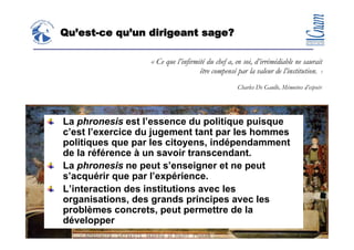 Qu’est-ce qu’un dirigeant sage?

                               « Ce que l’infirmité du chef a, en soi, d’irrémédiable ne saurait
                                                 être compensé par la valeur de l’institution. »
                                                               Charles De Gaulle, Mémoires d’espoir.




             La phronesis est l’essence du politique puisque
             c’est l’exercice du jugement tant par les hommes
             politiques que par les citoyens, indépendamment
             de la référence à un savoir transcendant.
             La phronesis ne peut s’enseigner et ne peut
             s’acquérir que par l’expérience.
             L’interaction des institutions avec les
             organisations, des grands principes avec les
             problèmes concrets, peut permettre de la
             développer
1° décembre 2008                                                                        33
                                    Claude Rochet
 