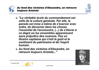Au fond des victoires d'Alexandre, on retrouve
           toujours Aristote


               "La véritable école du commandement est
               celle de la culture générale. Par elle, la
               pensée est mise à même de s'exercer avec
               ordre, de discerner dans les choses
               l'essentiel de l'accessoire, (...) de s'élever à
               ce degré où les ensembles apparaissent
               sans préjudice des nuances. Pas un
               illustre capitaine qui n'eût le goût et le
               sentiment du patrimoine et de l'esprit
               humain.
               Au fond des victoires d'Alexandre, on
               retrouve toujours Aristote..."


1° décembre 2008                                                  34
                                     Claude Rochet
 