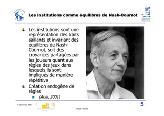 Les institutions comme équilibres de Nash-Cournot


            Les institutions sont une
            représentation des traits
            saillants et invariant des
            équilibres de Nash-
            Cournot, soit des
            croyances partagées par
            les joueurs quant aux
            règles des jeux dans
            lesquels ils sont
            impliqués de manière
            répétitive
            Création endogène de
            règles
                   (Aoki, 2001)
1° décembre 2008                                                5
                                    Claude Rochet
 