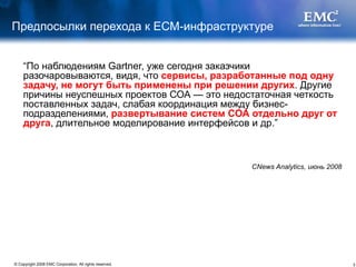 Предпосылки перехода к ЕСМ-инфраструктуре “ По наблюдениям Gartner, уже сегодня заказчики разочаровываются, видя, что  сервисы, разработанные под одну задачу, не могут быть применены при решении других . Другие причины неуспешных проектов СОА — это недостаточная четкость поставленных задач, слабая координация между бизнес-подразделениями,  развертывание систем СОА отдельно друг от друга , длительное моделирование интерфейсов и др. ” CNews Analytics,  июнь  2008 