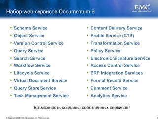 Набор  web- сервисов  Documentum 6 Schema Service Object Service Version Control Service   Query Service Search Service  Workflow Service Lifecycle Service  Virtual Document Service  Query Store Service  Task Management Service  Content Delivery Service  Profile Service (CTS)  Transformation Service  Policy Service  Electronic Signature Service  Access Control Service ERP Integration Services  Formal Record Service  Comment Service  Analytics Service   Возможность создания собственных сервисов! 