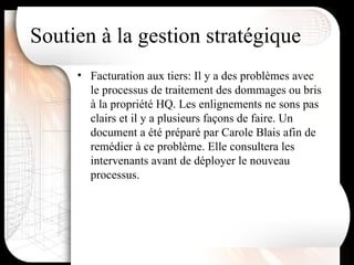 Facturation aux tiers: Il y a des problèmes avec le processus de traitement des dommages ou bris à la propriété HQ. Les enlignements ne sons pas clairs et il y a plusieurs façons de faire. Un document a été préparé par Carole Blais afin de remédier à ce problème. Elle consultera les intervenants avant de déployer le nouveau processus. Soutien à la gestion stratégique 